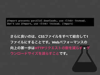 @import prevents parallel downloads, use <link> instead.
Don't use @import, use <link> instead. (import)
さらに良いのは、CSSファイルをすべて結合して1
ファイルにすることです。Webパフォーマンスの
向上の第一歩はHTTPリクエストの数を減らす + ダ
ウンロードサイズを減らすことです。
 