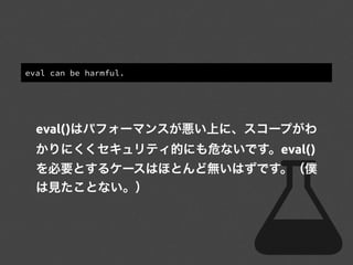 eval can be harmful.
eval()はパフォーマンスが悪い上に、スコープがわ
かりにくくセキュリティ的にも危ないです。eval()
を必要とするケースはほとんど無いはずです。（僕
は見たことない。）
 