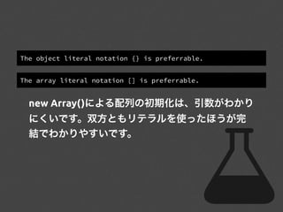 The object literal notation {} is preferrable.
The array literal notation [] is preferrable.
new Array()による配列の初期化は、引数がわかり
にくいです。双方ともリテラルを使ったほうが完
結でわかりやすいです。
 