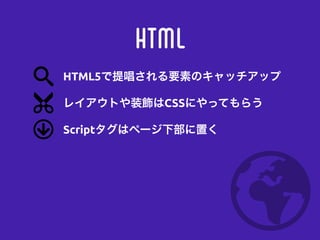HTML
レイアウトや装飾はCSSにやってもらう
Scriptタグはページ下部に置く
HTML5で提唱される要素のキャッチアップ
 