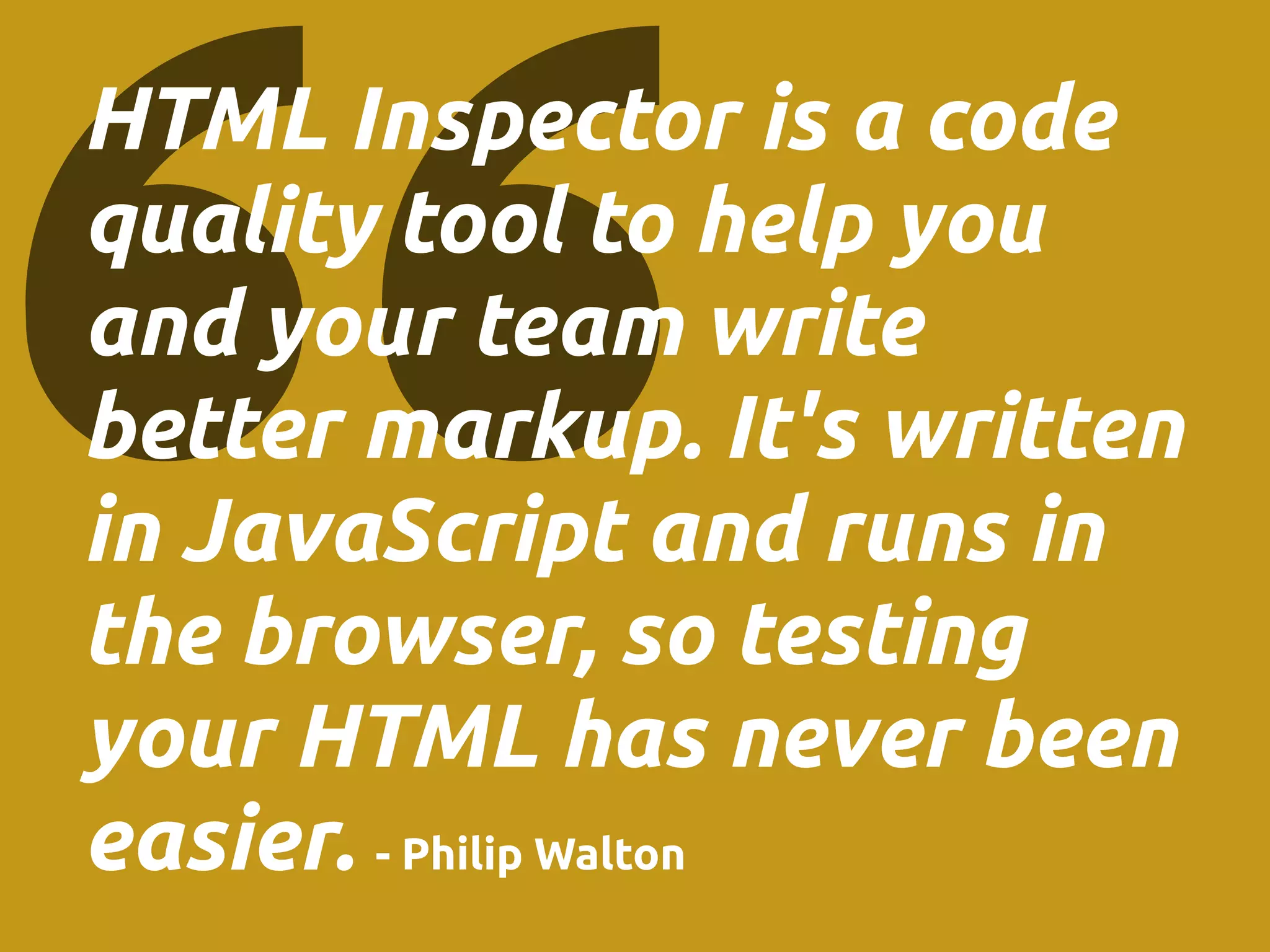 HTML Inspector is a code
quality tool to help you
and your team write
better markup. It's written
in JavaScript and runs in
the browser, so testing
your HTML has never been
easier. - Philip Walton
 