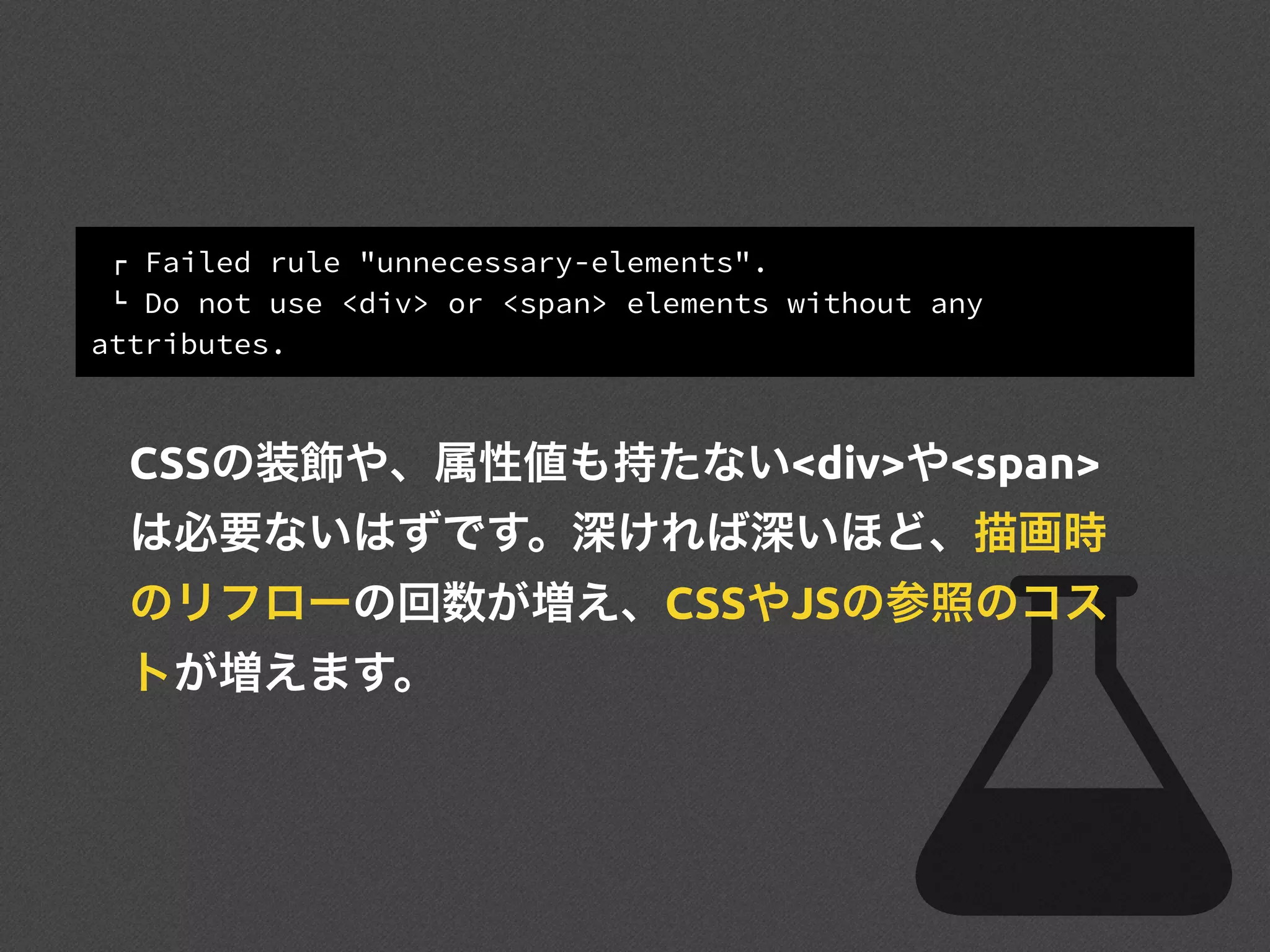 ! Failed rule "unnecessary-elements".
" Do not use <div> or <span> elements without any
attributes.
CSSの装飾や、属性値も持たない<div>や<span>
は必要ないはずです。深ければ深いほど、描画時
のリフローの回数が増え、CSSやJSの参照のコス
トが増えます。
 
