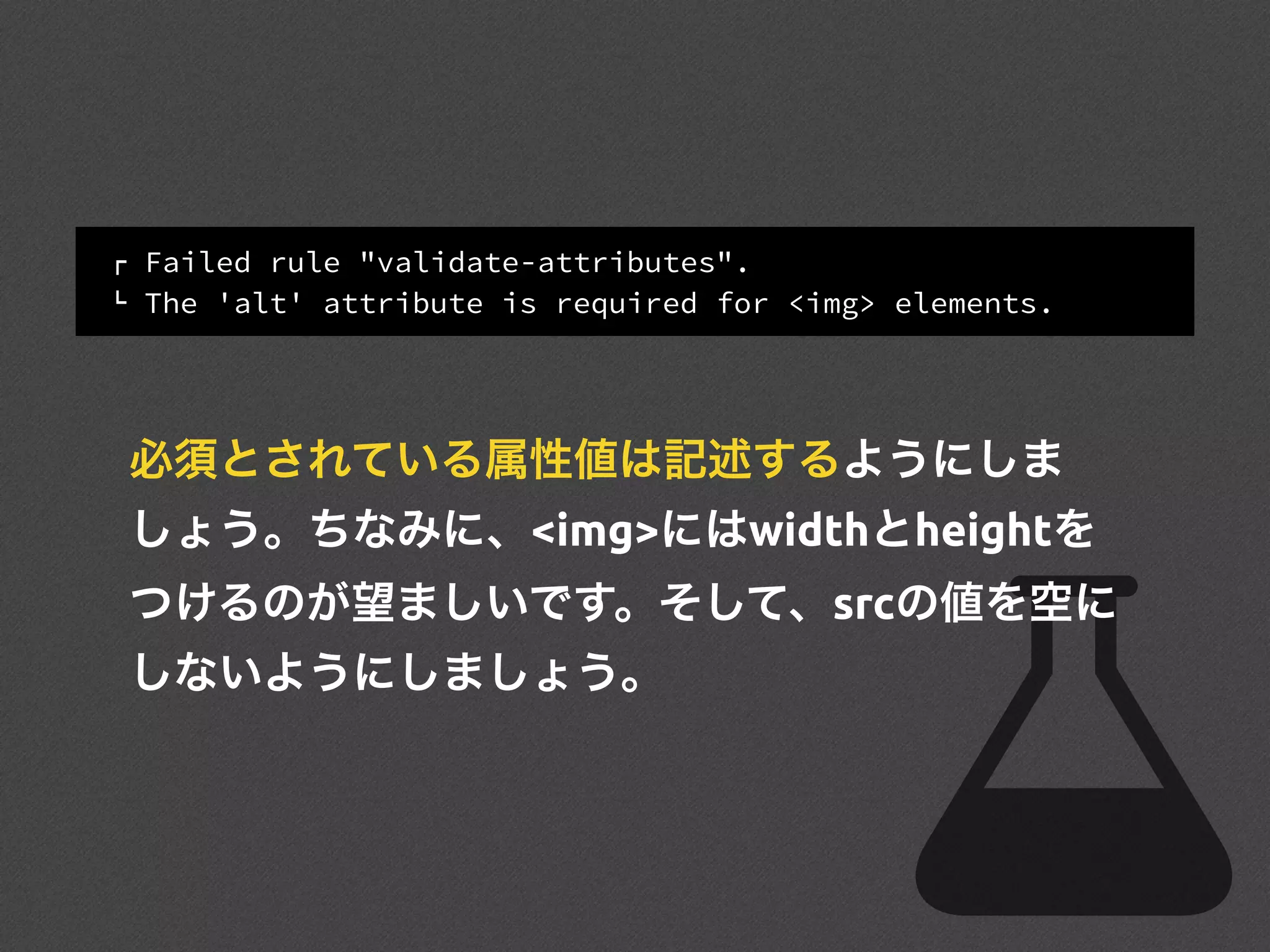 ! Failed rule "validate-attributes".
" The 'alt' attribute is required for <img> elements.
必須とされている属性値は記述するようにしま
しょう。ちなみに、<img>にはwidthとheightを
つけるのが望ましいです。そして、srcの値を空に
しないようにしましょう。
 