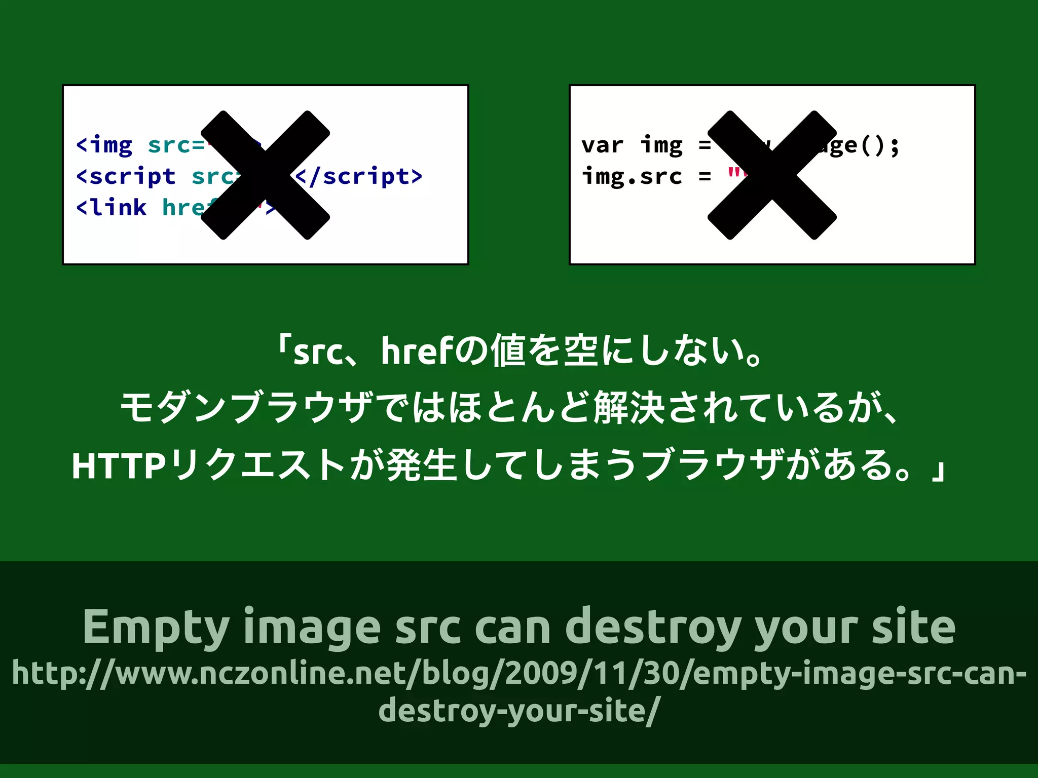 「src、hrefの値を空にしない。
モダンブラウザではほとんど解決されているが、
HTTPリクエストが発生してしまうブラウザがある。」
!
<img src="" >
<script src=""></script>
<link href="">
!
var img = new Image();
img.src = "";
!
Empty image src can destroy your site
http://www.nczonline.net/blog/2009/11/30/empty-image-src-can-
destroy-your-site/
 