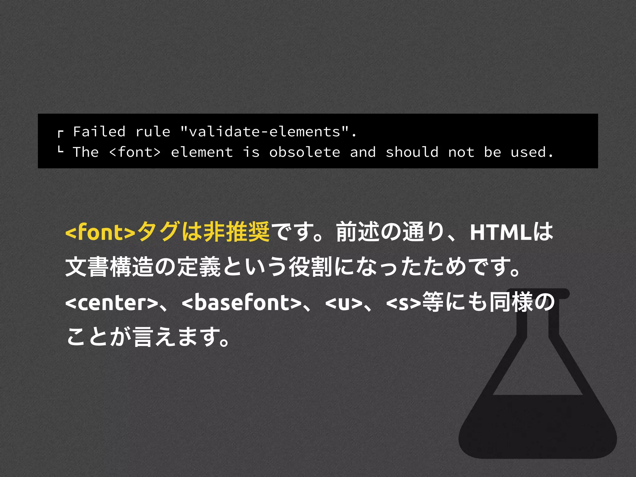 ! Failed rule "validate-elements".
" The <font> element is obsolete and should not be used.
<font>タグは非推奨です。前述の通り、HTMLは
文書構造の定義という役割になったためです。
<center>、<basefont>、<u>、<s>等にも同様の
ことが言えます。
 