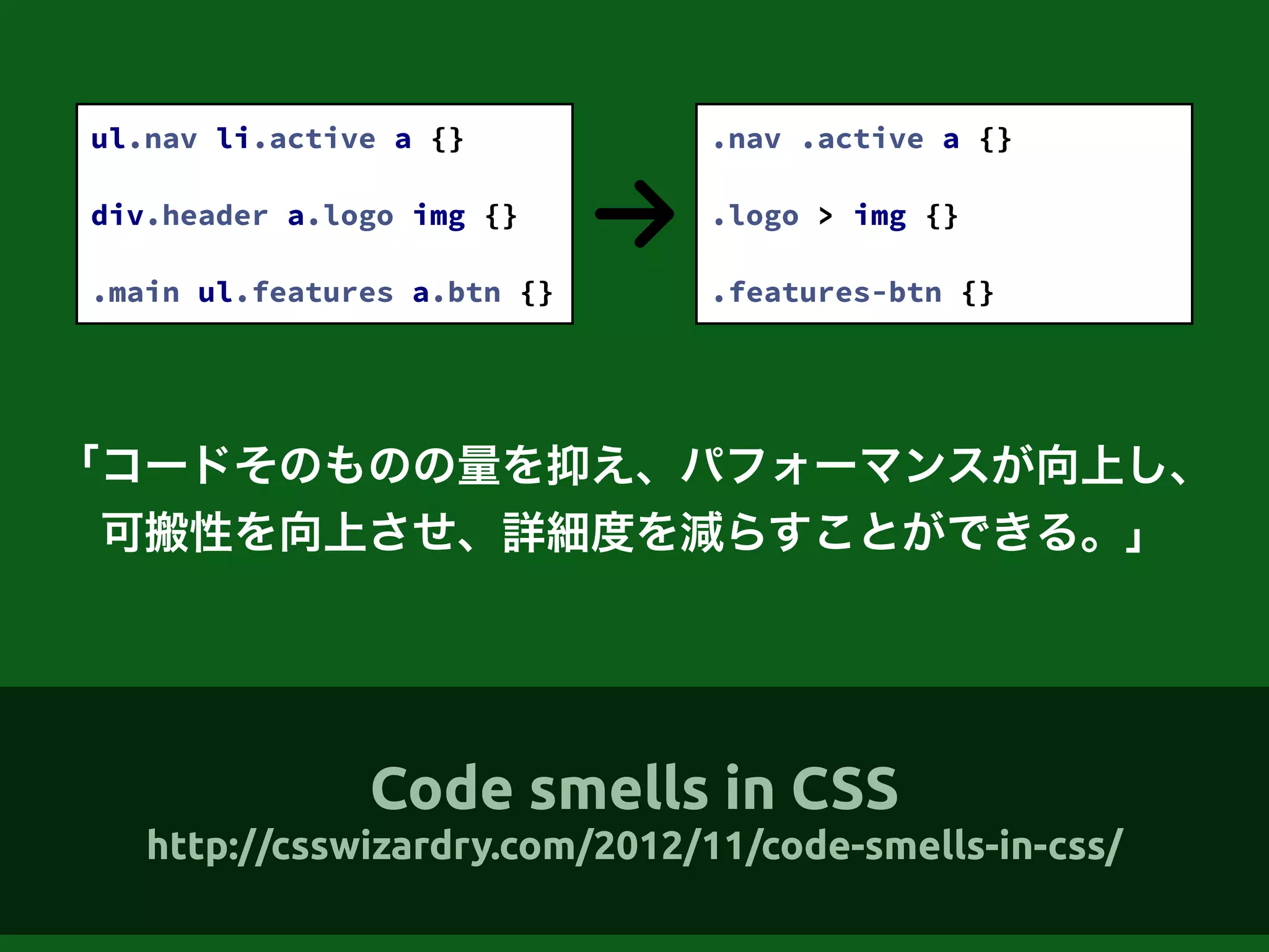 「コードそのものの量を抑え、パフォーマンスが向上し、
可搬性を向上させ、詳細度を減らすことができる。」
ul.nav li.active a {}
!
div.header a.logo img {}
!
.main ul.features a.btn {}
.nav .active a {}
!
.logo > img {}
!
.features-btn {}
Code smells in CSS
http://csswizardry.com/2012/11/code-smells-in-css/
 