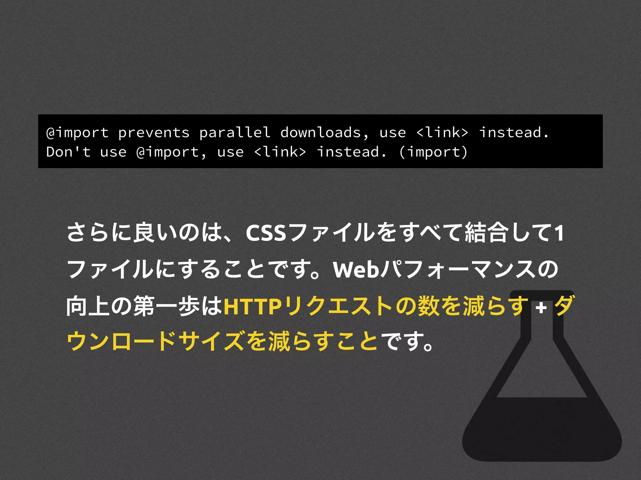 @import prevents parallel downloads, use <link> instead.
Don't use @import, use <link> instead. (import)
さらに良いのは、CSSファイルをすべて結合して1
ファイルにすることです。Webパフォーマンスの
向上の第一歩はHTTPリクエストの数を減らす + ダ
ウンロードサイズを減らすことです。
 