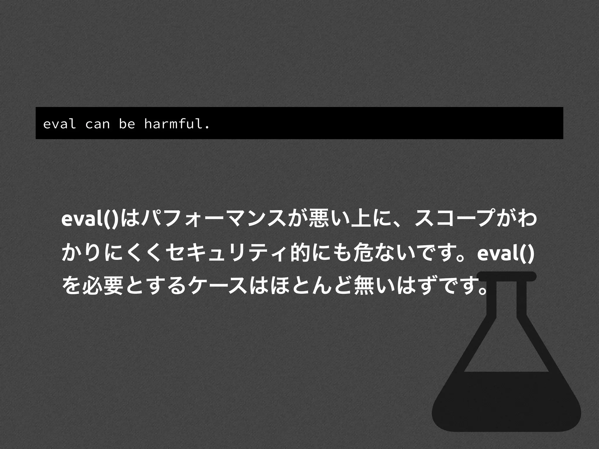 eval can be harmful.
eval()はパフォーマンスが悪い上に、スコープがわ
かりにくくセキュリティ的にも危ないです。eval()
を必要とするケースはほとんど無いはずです。
 