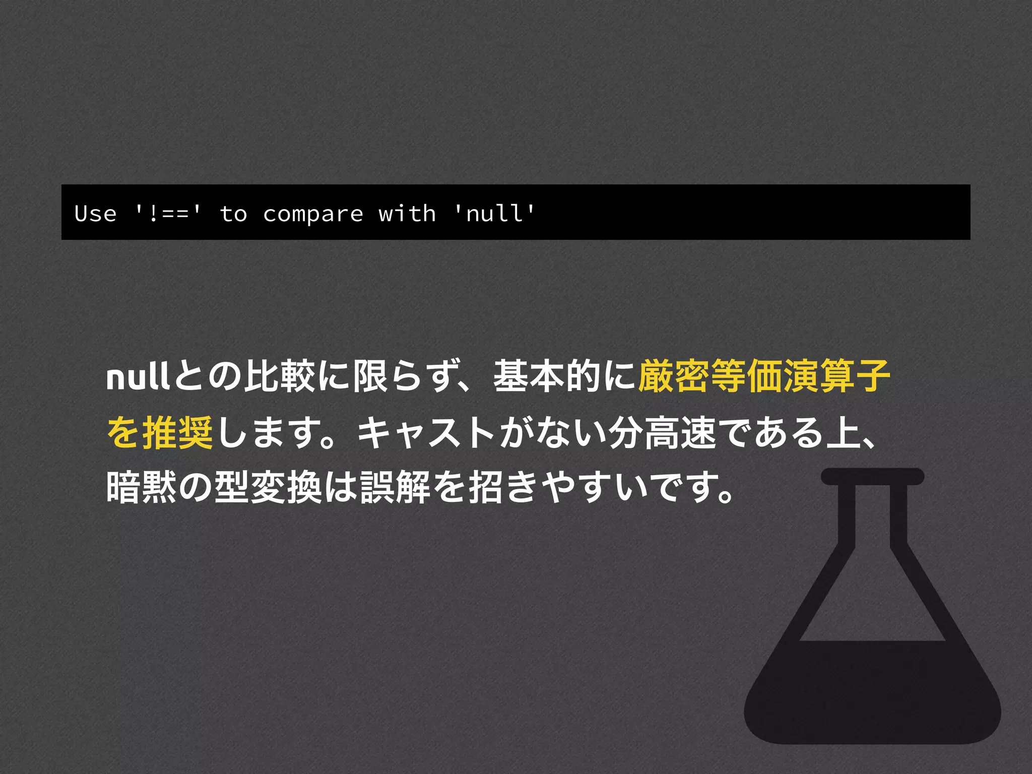 Use '!==' to compare with 'null'
nullとの比較に限らず、基本的に厳密等価演算子
を推奨します。キャストがない分高速である上、
暗黙の型変換は誤解を招きやすいです。
 