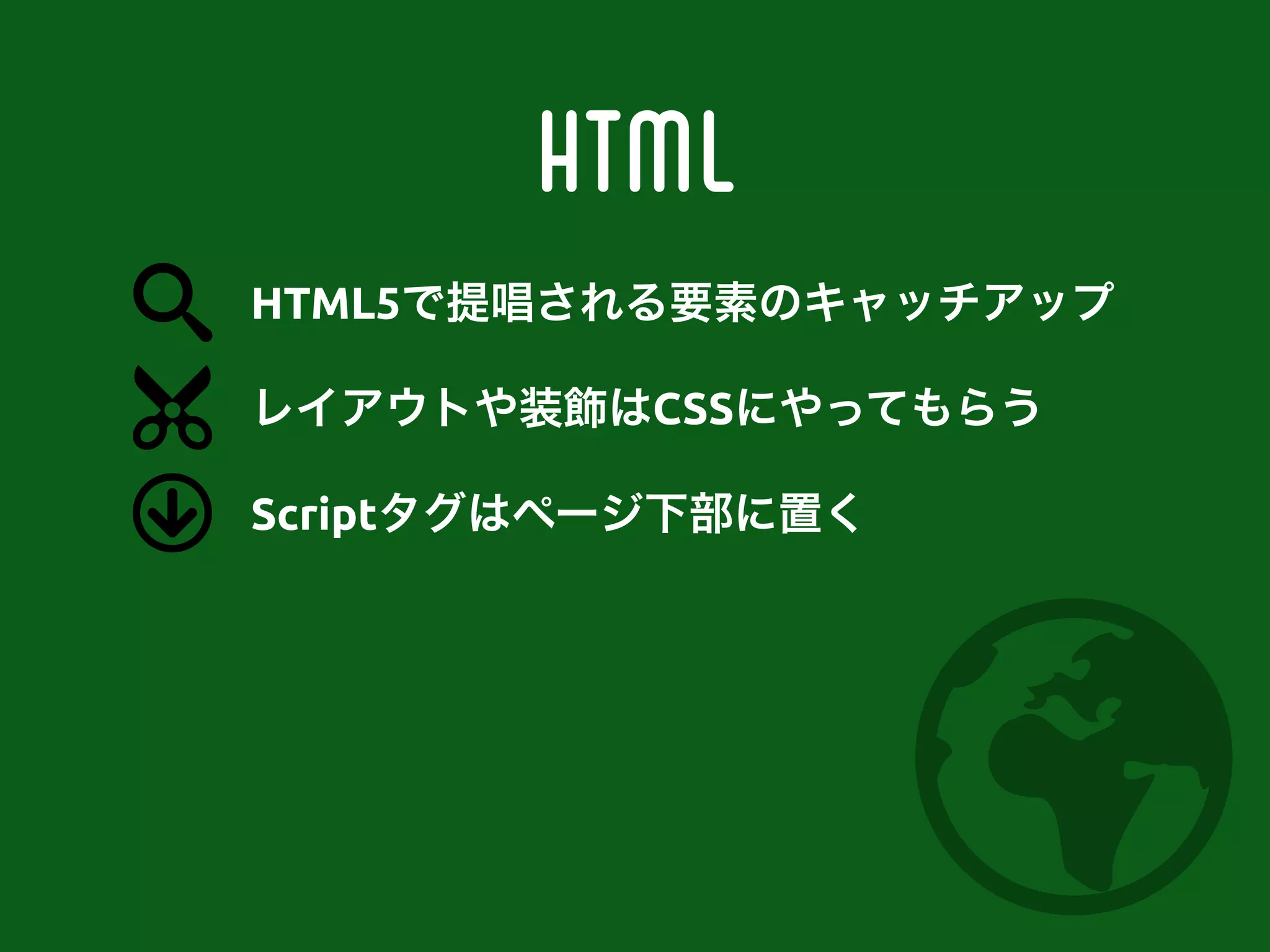 HTML
レイアウトや装飾はCSSにやってもらう
Scriptタグはページ下部に置く
HTML5で提唱される要素のキャッチアップ
 