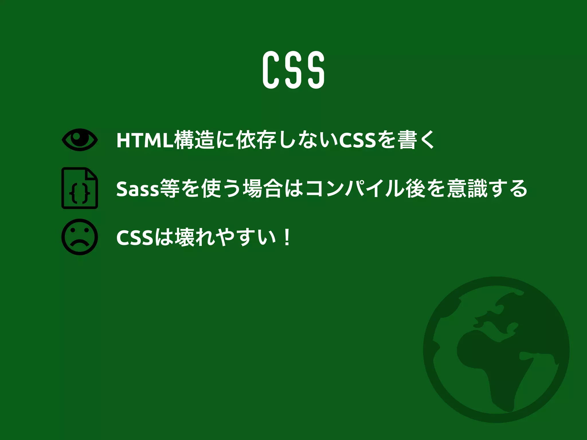 CSS
Sass等を使う場合はコンパイル後を意識する
CSSは壊れやすい！
HTML構造に依存しないCSSを書く
 