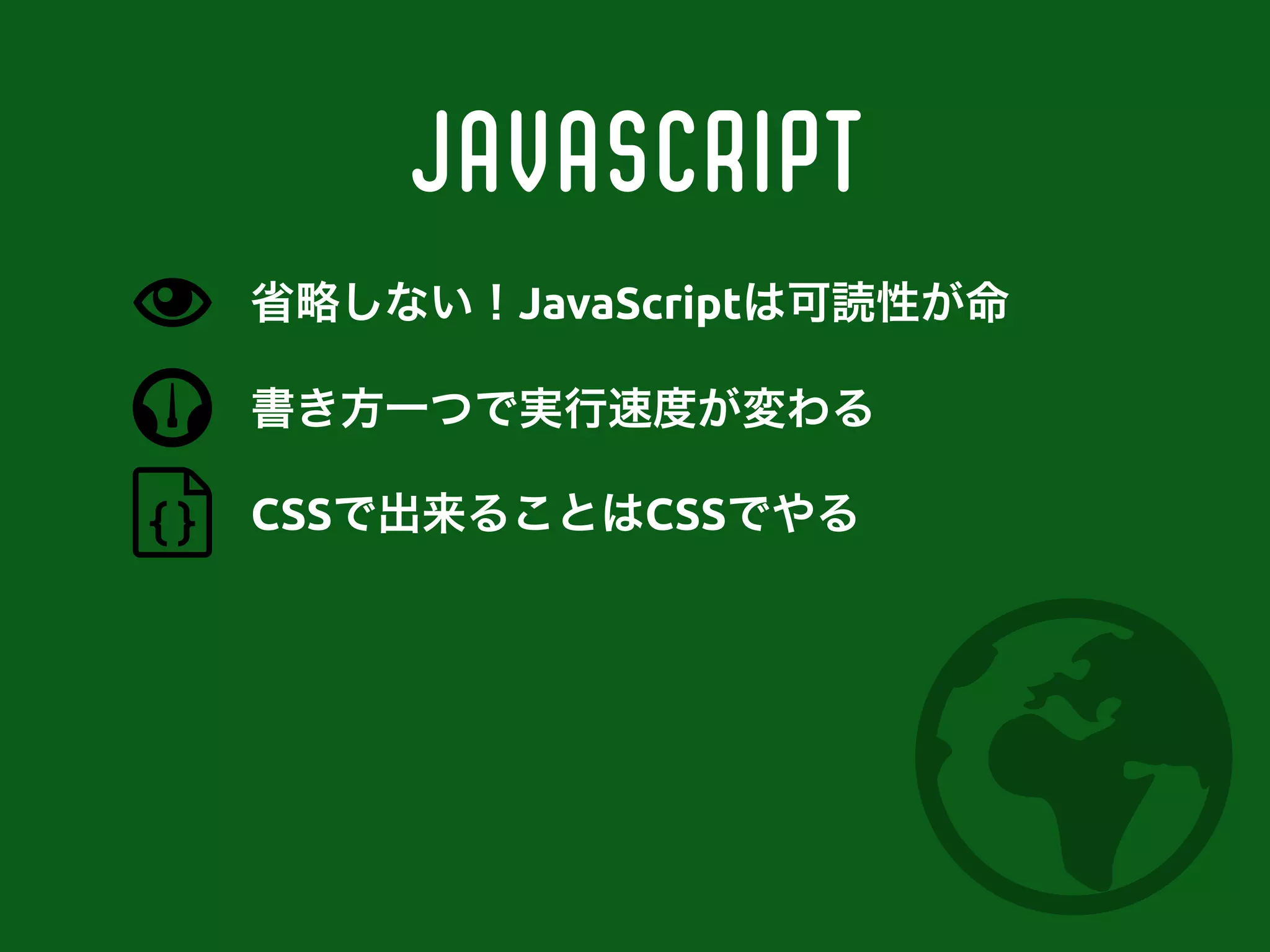JavaScript
書き方一つで実行速度が変わる
CSSで出来ることはCSSでやる
省略しない！JavaScriptは可読性が命
 