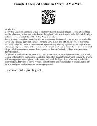 Examples Of Magical Realism In A Very Old Man With...
Introduction
A Very Old Man with Enormous Wings is written by Gabriel García Márquez. He was a Colombian
novelist, short story writer, journalist, known throughout Latin America who is the father of the Magic
realism. He was awarded the 1982 s Noble Prize in literature.
García Márquez started as a journalist, and wrote many non fiction works, but his best known for his
novels One Hundred Years of Solitude (1967) and Love in the Time of Cholera (1985) . His works
have achieved great criticizes, most famous for popularizing a literary style labeled as magic realism,
which uses magical elements and events in realistic situations. Some of his works are set in a fictional
village called Macondo and most of them explore the theme of solitude ... Show more content on
Helpwriting.net ...
The phrase he put in title of the story A Very Old Man remind me the religion and in fact, Christianity
because of the author s location and society that he lived in. García Márquez wants to describe a world
which every people use religion to make money and reach the higher level of society to make life
easier to spend. He wants to throw everyone s attention that catholic churches in South America are
not in a good path. And priests want to make people their
... Get more on HelpWriting.net ...
 