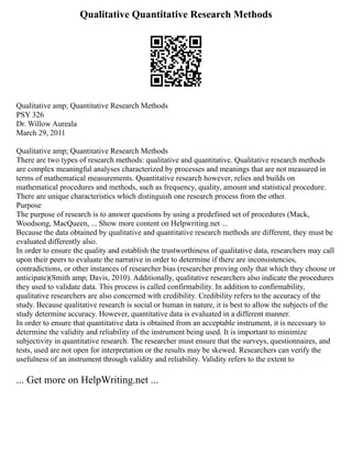 Qualitative Quantitative Research Methods
Qualitative amp; Quantitative Research Methods
PSY 326
Dr. Willow Aureala
March 29, 2011
Qualitative amp; Quantitative Research Methods
There are two types of research methods: qualitative and quantitative. Qualitative research methods
are complex meaningful analyses characterized by processes and meanings that are not measured in
terms of mathematical measurements. Quantitative research however, relies and builds on
mathematical procedures and methods, such as frequency, quality, amount and statistical procedure.
There are unique characteristics which distinguish one research process from the other.
Purpose
The purpose of research is to answer questions by using a predefined set of procedures (Mack,
Woodsong, MacQueen, ... Show more content on Helpwriting.net ...
Because the data obtained by qualitative and quantitative research methods are different, they must be
evaluated differently also.
In order to ensure the quality and establish the trustworthiness of qualitative data, researchers may call
upon their peers to evaluate the narrative in order to determine if there are inconsistencies,
contradictions, or other instances of researcher bias (researcher proving only that which they choose or
anticipate)(Smith amp; Davis, 2010). Additionally, qualitative researchers also indicate the procedures
they used to validate data. This process is called confirmability. In addition to confirmability,
qualitative researchers are also concerned with credibility. Credibility refers to the accuracy of the
study. Because qualitative research is social or human in nature, it is best to allow the subjects of the
study determine accuracy. However, quantitative data is evaluated in a different manner.
In order to ensure that quantitative data is obtained from an acceptable instrument, it is necessary to
determine the validity and reliability of the instrument being used. It is important to minimize
subjectivity in quantitative research. The researcher must ensure that the surveys, questionnaires, and
tests, used are not open for interpretation or the results may be skewed. Researchers can verify the
usefulness of an instrument through validity and reliability. Validity refers to the extent to
... Get more on HelpWriting.net ...
 
