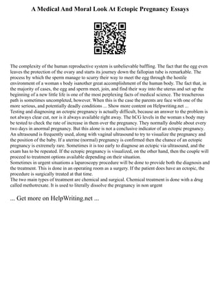 A Medical And Moral Look At Ectopic Pregnancy Essays
The complexity of the human reproductive system is unbelievable baffling. The fact that the egg even
leaves the protection of the ovary and starts its journey down the fallopian tube is remarkable. The
process by which the sperm manage to scurry their way to meet the egg through the hostile
environment of a woman s body isanother great accomplishment of the human body. The fact that, in
the majority of cases, the egg and sperm meet, join, and find their way into the uterus and set up the
beginning of a new little life is one of the most perplexing facts of medical science. The treacherous
path is sometimes uncompleted, however. When this is the case the parents are face with one of the
more serious, and potentially deadly conditions ... Show more content on Helpwriting.net ...
Testing and diagnosing an ectopic pregnancy is actually difficult, because an answer to the problem is
not always clear cut, nor is it always available right away. The hCG levels in the woman s body may
be tested to check the rate of increase in them over the pregnancy. They normally double about every
two days in anormal pregnancy. But this alone is not a conclusive indicator of an ectopic pregnancy.
An ultrasound is frequently used, along with vaginal ultrasound to try to visualize the pregnancy and
the position of the baby. If a uterine (normal) pregnancy is confirmed then the chance of an ectopic
pregnancy is extremely rare. Sometimes it is too early to diagnose an ectopic via ultrasound, and the
exam has to be repeated. If the ectopic pregnancy is visualized, on the other hand, then the couple will
proceed to treatment options available depending on their situation.
Sometimes in urgent situations a laparoscopy procedure will be done to provide both the diagnosis and
the treatment. This is done in an operating room as a surgery. If the patient does have an ectopic, the
procedure is surgically treated at that time.
The two main types of treatment are chemical and surgical. Chemical treatment is done with a drug
called methotrexate. It is used to literally dissolve the pregnancy in non urgent
... Get more on HelpWriting.net ...
 