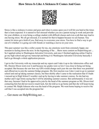 How Stress Is Like A Sickness It Comes And Goes
Stress is like a sickness it comes and goes and when it comes upon you it will hit you hard at the times
that is least expected. It is natural to feel stressed whether you are a parent trying to work and provide
for your children, or even being a college student with difficult classes and even a job that may lead to
one having stress. We all get stressed, it is normal for that to happen because we are human. You
cannot let stress get a hold of you, find away to overcome your stress. You have to find a way to get
out of it whether it is going out with friends or watching a movie on your own.
This past summer was like a roller coaster for me, my emotions went from extremely happy one
moment to feeling down the next. In the beginning of the ... Show more content on Helpwriting.net ...
So I applied online to Washington Adventist University, and once I finished applying online I had to
go my high school and get my transcript and bring it to Washington Adventist University basically I
had to go through a whole application process.
I get to the University with my transcript and my report card I take it up to the Admissions office and
Ms. Desiree Dixon went over it and because my grades were so low I was close to being not being
accepted. But because she saw how my GPA would change each year she saw that there was potential
and offered me to join the summer bridge program. My first reaction was I don t want to go to summer
school and end up taking summer classes, but then shortly after I came to the realization that if I hadn
t messed up in High School I wouldn t end up by having to take summer courses. So she had my
mother and I sign forms saying that I will be attending summer courses. But unfortunately it was not
that easy, because I had to be approved to join by the head of the summer program so Ms. Dixon tried
contacting him but did not receive much luck, but she told us to go home and that she will keep trying
to contact Mr. Ralph Johnson who was the head of the program. We went home hoping to receive the
call that I was accepted into the program but
... Get more on HelpWriting.net ...
 