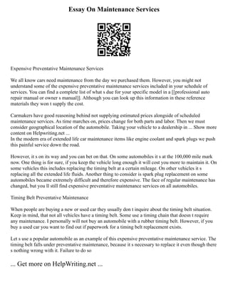 Essay On Maintenance Services
Expensive Preventative Maintenance Services
We all know cars need maintenance from the day we purchased them. However, you might not
understand some of the expensive preventative maintenance services included in your schedule of
services. You can find a complete list of what s due for your specific model in a [[professional auto
repair manual or owner s manual]]. Although you can look up this information in these reference
materials they won t supply the cost.
Carmakers have good reasoning behind not supplying estimated prices alongside of scheduled
maintenance services. As time marches on, prices change for both parts and labor. Then we must
consider geographical location of the automobile. Taking your vehicle to a dealership in ... Show more
content on Helpwriting.net ...
In the modern era of extended life car maintenance items like engine coolant and spark plugs we push
this painful service down the road.
However, it s on its way and you can bet on that. On some automobiles it s at the 100,000 mile mark
now. One thing is for sure, if you keep the vehicle long enough it will cost you more to maintain it. On
some vehicles this includes replacing the timing belt at a certain mileage. On other vehicles it s
replacing all the extended life fluids. Another thing to consider is spark plug replacement on some
automobiles became extremely difficult and therefore expensive. The face of regular maintenance has
changed, but you ll still find expensive preventative maintenance services on all automobiles.
Timing Belt Preventative Maintenance
When people are buying a new or used car they usually don t inquire about the timing belt situation.
Keep in mind, that not all vehicles have a timing belt. Some use a timing chain that doesn t require
any maintenance. I personally will not buy an automobile with a rubber timing belt. However, if you
buy a used car you want to find out if paperwork for a timing belt replacement exists.
Let s use a popular automobile as an example of this expensive preventative maintenance service. The
timing belt falls under preventative maintenance, because it s necessary to replace it even though there
s nothing wrong with it. Failure to do so
... Get more on HelpWriting.net ...
 