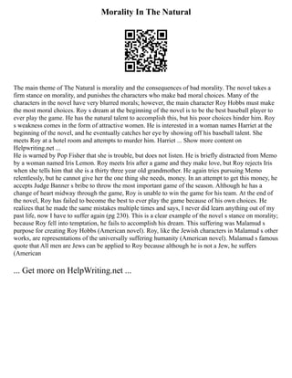Morality In The Natural
The main theme of The Natural is morality and the consequences of bad morality. The novel takes a
firm stance on morality, and punishes the characters who make bad moral choices. Many of the
characters in the novel have very blurred morals; however, the main character Roy Hobbs must make
the most moral choices. Roy s dream at the beginning of the novel is to be the best baseball player to
ever play the game. He has the natural talent to accomplish this, but his poor choices hinder him. Roy
s weakness comes in the form of attractive women. He is interested in a woman names Harriet at the
beginning of the novel, and he eventually catches her eye by showing off his baseball talent. She
meets Roy at a hotel room and attempts to murder him. Harriet ... Show more content on
Helpwriting.net ...
He is warned by Pop Fisher that she is trouble, but does not listen. He is briefly distracted from Memo
by a woman named Iris Lemon. Roy meets Iris after a game and they make love, but Roy rejects Iris
when she tells him that she is a thirty three year old grandmother. He again tries pursuing Memo
relentlessly, but he cannot give her the one thing she needs, money. In an attempt to get this money, he
accepts Judge Banner s bribe to throw the most important game of the season. Although he has a
change of heart midway through the game, Roy is unable to win the game for his team. At the end of
the novel, Roy has failed to become the best to ever play the game because of his own choices. He
realizes that he made the same mistakes multiple times and says, I never did learn anything out of my
past life, now I have to suffer again (pg 230). This is a clear example of the novel s stance on morality;
because Roy fell into temptation, he fails to accomplish his dream. This suffering was Malamud s
purpose for creating Roy Hobbs (American novel). Roy, like the Jewish characters in Malamud s other
works, are representations of the universally suffering humanity (American novel). Malamud s famous
quote that All men are Jews can be applied to Roy because although he is not a Jew, he suffers
(American
... Get more on HelpWriting.net ...
 