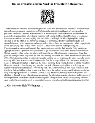 Online Predators and the Need for Preventative Measures...
The Internet is an immense database that provides users with a tremendous amount of information on
research, commerce, and entertainment. Unfortunately, as the internet keeps advancing, online
predators continue to become more successful in what they do. The internet is an ideal network for
pedophiles to pursue their interests and fixations with young children. It enables them to locate and
interact with adolescents more rapidly than ever before. Although the idea of pedophiles luring
children in on the internet is a horrifying image, it is happening. It is through the internet s easy
accessibility that children continue to become vulnerable to these internet predators while engaging in
social networking sites. With a simple click of ... Show more content on Helpwriting.net ...
First, they review online profiles until they locate someone who fits their agenda. After locating an
appropriate match, a predator usually attempts to get the innocent child into a personal conversation.
Online predators often seduce their targets through the use of fondness and compassion. Once they
gain the teenagers trust, they bribe the teen into meeting with them on a more personal basis (Mitchell,
2006). Unfortunately, online predators are usually looking for sex or arousal. In worst cases, however,
meeting with these predators can all too often be fatal for young children. For this reason, a solution
needs to be taken into action to decrease the risk of exposing these young children to online predators.
However, many feel that the only way to reduce the risk of internet pedophiles is to develop an
identity verification tool for social networking web sites. Unfortunately, a new study concludes that
the threat facing children online is no worse than it is in the real world. Age verification technologies
only work if people choose to use them (Talbot, 2009). Therefore, the only true way to protect our
children is through proper education and awareness. By informing parents, educators, and teenagers of
online predators, the number of sexual crimes against young children online can be greatly reduced.
As a result, the community needs to inform the younger generation about the proper precautions that
... Get more on HelpWriting.net ...
 