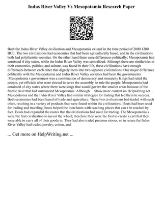 Indus River Valley Vs Mesopotamia Research Paper
Both the Indus River Valley civilization and Mesopotamia existed in the time period of 2000 1200
BCE. The two civilizations had economies that had been agriculturally based, and in the civilizations
both had polytheistic societies. On the other hand there were differences politically; Mesopotamia had
consisted if city states, while the Indus River Valley was centralized. Although there are similarities in
their economics, politics, and culture, was found in their life, these civilizations have enough
differences between each other that dignify them into two separate civilizations. One major difference
politically with the Mesopotamia and Indus River Valley societies had been the governments
.Mesopotamia s government was a combination of democracy and monarchy Kings had ruled the
people, yet officials who were elected to serve the assembly, to rule the people. Mesopotamia had
consisted of city states where there were kings that would govern the smaller areas because of the
frantic river that had surrounded Mesopotamia. Although ... Show more content on Helpwriting.net ...
Mesopotamia and the Indus River Valley had similar strategies for trading that led them to success.
Both economies had been based of trade and agriculture. These two civilizations had traded with each
other, resulting in a variety of products that were found within the civilizations. Boats had been used
for trading and traveling; boats helped the merchants with reaching places that can t be reached by
foot. Boats had expanded the routes that the civilizations had used for trading. The Mesopotamia s
were the first civilization to invent the wheel; therefore they were the first to create a cart that they
were able to carry all of their goods in. They had also traded precious stones, so in return the Indus
River Valley had traded jewelry, cotton, and
... Get more on HelpWriting.net ...
 