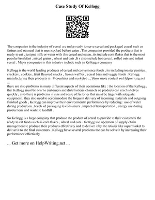 Case Study Of Kellogg
The companies in the industry of cereal are make ready to serve cereal and packaged cereal such as
farinas and oatmeal that is must cooked before eaten , The companies provided the products that is
ready to eat , just put milk or water with this cereal and eaten , its include corn flakes that is the most
popular breakfast , mixed grains , wheat and oats ,It s also include hot cereal , rolled oats and infant
cereal . Major companies in this industry include such as Kellogg s company
Kellogg is the world leading producer of cereal and convenience foods , its including toaster pastries ,
crackers , cookies , fruit flavored snacks , frozen waffles , cereal bars and veggie foods . Kellogg
manufacturing their products in 18 countries and marketed ... Show more content on Helpwriting.net
...
there are also problems in many different aspects of their operations like : the location of the Kellogg ,
that Kellogg must be near to customers and distributions channels so products can reach shelves
quickly , also there is problems in size and scale of factories that must be large with adequate
equipment , they also need to accommodate the frequent delivery of incoming materials and outgoing
finished goods , Kellogg can improve their environmental performance by reducing : use of water
during production , levels of packaging to consumers , impact of transportation , energy use during
productions and waste to landfill .
So Kellogg is a large company that produce the product of cereal to provide to their customers the
ready to eat foods such as corn flakes , wheat and oats . Kellogg use operation of supply chain
management to produce their products effectively and to deliver it by the retailer like supermarket to
deliver it to the final customers , Kellogg have several problems the can be solve it by increasing their
performance effectively
... Get more on HelpWriting.net ...
 