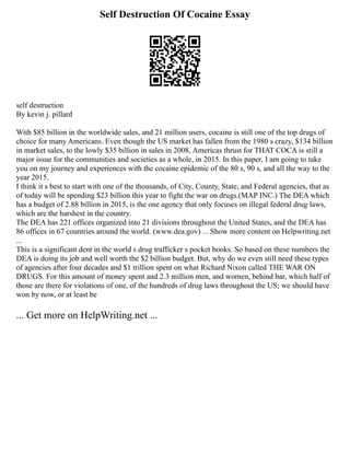 Self Destruction Of Cocaine Essay
self destruction
By kevin j. pillard
With $85 billion in the worldwide sales, and 21 million users, cocaine is still one of the top drugs of
choice for many Americans. Even though the US market has fallen from the 1980 s crazy, $134 billion
in market sales, to the lowly $35 billion in sales in 2008, Americas thrust for THAT COCA is still a
major issue for the communities and societies as a whole, in 2015. In this paper, I am going to take
you on my journey and experiences with the cocaine epidemic of the 80 s, 90 s, and all the way to the
year 2015.
I think it s best to start with one of the thousands, of City, County, State, and Federal agencies, that as
of today will be spending $23 billion this year to fight the war on drugs.(MAP INC.) The DEA which
has a budget of 2.88 billion in 2015, is the one agency that only focuses on illegal federal drug laws,
which are the harshest in the country.
The DEA has 221 offices organized into 21 divisions throughout the United States, and the DEA has
86 offices in 67 countries around the world. (www.dea.gov) ... Show more content on Helpwriting.net
...
This is a significant dent in the world s drug trafficker s pocket books. So based on these numbers the
DEA is doing its job and well worth the $2 billion budget. But, why do we even still need these types
of agencies after four decades and $1 trillion spent on what Richard Nixon called THE WAR ON
DRUGS. For this amount of money spent and 2.3 million men, and women, behind bar, which half of
those are there for violations of one, of the hundreds of drug laws throughout the US; we should have
won by now, or at least be
... Get more on HelpWriting.net ...
 