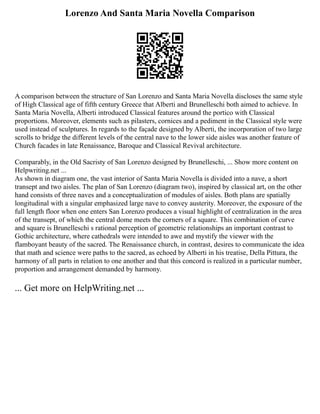 Lorenzo And Santa Maria Novella Comparison
A comparison between the structure of San Lorenzo and Santa Maria Novella discloses the same style
of High Classical age of fifth century Greece that Alberti and Brunelleschi both aimed to achieve. In
Santa Maria Novella, Alberti introduced Classical features around the portico with Classical
proportions. Moreover, elements such as pilasters, cornices and a pediment in the Classical style were
used instead of sculptures. In regards to the façade designed by Alberti, the incorporation of two large
scrolls to bridge the different levels of the central nave to the lower side aisles was another feature of
Church facades in late Renaissance, Baroque and Classical Revival architecture.
Comparably, in the Old Sacristy of San Lorenzo designed by Brunelleschi, ... Show more content on
Helpwriting.net ...
As shown in diagram one, the vast interior of Santa Maria Novella is divided into a nave, a short
transept and two aisles. The plan of San Lorenzo (diagram two), inspired by classical art, on the other
hand consists of three naves and a conceptualization of modules of aisles. Both plans are spatially
longitudinal with a singular emphasized large nave to convey austerity. Moreover, the exposure of the
full length floor when one enters San Lorenzo produces a visual highlight of centralization in the area
of the transept, of which the central dome meets the corners of a square. This combination of curve
and square is Brunelleschi s rational perception of geometric relationships an important contrast to
Gothic architecture, where cathedrals were intended to awe and mystify the viewer with the
flamboyant beauty of the sacred. The Renaissance church, in contrast, desires to communicate the idea
that math and science were paths to the sacred, as echoed by Alberti in his treatise, Della Pittura, the
harmony of all parts in relation to one another and that this concord is realized in a particular number,
proportion and arrangement demanded by harmony.
... Get more on HelpWriting.net ...
 