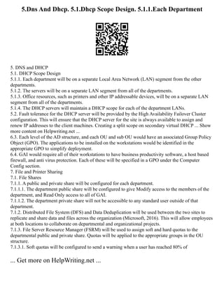5.Dns And Dhcp. 5.1.Dhcp Scope Design. 5.1.1.Each Department
5. DNS and DHCP
5.1. DHCP Scope Design
5.1.1. Each department will be on a separate Local Area Network (LAN) segment from the other
departments.
5.1.2. The servers will be on a separate LAN segment from all of the departments.
5.1.3. Office resources, such as printers and other IP addressable devices, will be on a separate LAN
segment from all of the departments.
5.1.4. The DHCP servers will maintain a DHCP scope for each of the department LANs.
5.2. Fault tolerance for the DHCP server will be provided by the High Availability Failover Cluster
configuration. This will ensure that the DHCP server for the site is always available to assign and
renew IP addresses to the client machines. Creating a split scope on secondary virtual DHCP ... Show
more content on Helpwriting.net ...
6.3. Each level of the AD structure, and each OU and sub OU would have an associated Group Policy
Object (GPO). The applications to be installed on the workstations would be identified in the
appropriate GPO to simplify deployment.
6.4. GAI would require all of their workstations to have business productivity software, a host based
firewall, and anti virus protection. Each of these will be specified in a GPO under the Computer
Config section.
7. File and Printer Sharing
7.1. File Shares
7.1.1. A public and private share will be configured for each department.
7.1.1.1. The department public share will be configured to give Modify access to the members of the
department, and Read Only access to all of GAI.
7.1.1.2. The department private share will not be accessible to any standard user outside of that
department.
7.1.2. Distributed File System (DFS) and Data Deduplication will be used between the two sites to
replicate and share data and files across the organization (Microsoft, 2016). This will allow employees
at both locations to collaborate on departmental and organizational projects.
7.1.3. File Server Resource Manager (FSRM) will be used to assign soft and hard quotas to the
departmental public and private share. Quotas will be applied to the appropriate groups in the OU
structure.
7.1.3.1. Soft quotas will be configured to send a warning when a user has reached 80% of
... Get more on HelpWriting.net ...
 
