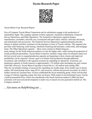 Toyota Research Paper
Toyota Motor Corp. Research Report
Size of Company Toyota Motor Corporation and its subsidiaries engage in the production of
automobiles Japan. The company operates in three segments: Automotive Operations, Financial
Service Operations, and Other Operations. The Automotive Operations segment designs,
manufactures, assembles, and sells cars, recreational and sport utility vehicles, minivans and trucks,
and related parts and accessories. The Financial Services Operations segment primarily provides
finance to dealers and their customers for the purchase or lease of Toyota vehicles. This segment also
provides retail financing, retail leasing, wholesale financing and insurance, credit cards, and mortgage
loans. The Other Operations segment ... Show more content on Helpwriting.net ...
main strategy for the North American market is to aim for higher sales, while raising the proportion of
locally produced automobiles. Toyota Motor Corp have reached a stage where investments made over
the last several years to expand production capacity are beginning to show returns and improved
profitability can be expected. Toyota s goal is to bolster local production through additional
investment, and contribute to the regional economy by expanding its operations. At present, our
production capacity in North America is approximately 1.25 million units (including our joint venture
with GM). However, Toyota Motor Corp plan to boost this to 1.45 million units during 2003.
Thus far, our product strategy of successively expanding our model range, from smaller cars to luxury
sedans, full sized pickup trucks, large SUVs, and crossover vehicles has proved successful. In a bid to
further extend our customer base, we have established the Scion marketing group, which will develop
a range of vehicles targeting young, first time car buyers. With respect to environmental issues, Toyota
s hybrid automobile Prius, which was introduced to the North American market in 2000, has been
extremely well received and development is under way to launch our next generation hybrid car. The
Company intends to
... Get more on HelpWriting.net ...
 