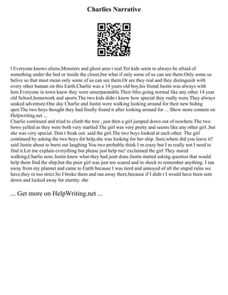 Charlies Narrative
l Everyone knows aliens,Monsters and ghost aren t real.Yet kids seem to always be afraid of
something under the bed or inside the closet,but what if only some of us can see them.Only some us
belive so that must mean only some of us can see them.Or are they real and they distinguish with
every other human on this Earth.Charlie was a 14 years old boy,his friend Justin was always with
him.Everyone in town knew they were unserparatable.Their lifes going normal like any other 14 year
old School,homework and sports.The two kids didn t know how special they really were.They always
seaked adventure.One day Charlie and Justin were walking looking around for their new hiding
spot.The two boys thought they had finally found it after looking around for ... Show more content on
Helpwriting.net ...
Charlie continued and tried to climb the tree , just then a girl jumped down out of nowhere.The two
bows yelled as they were both very startled.The girl was very pretty and seems like any other girl ,but
she was very special. Don t freak out. said the girl.The two boys looked at each other. The girl
continued by asking the two boys for help,she was looking for her ship. Sure,where did you leave it?
said Justin about to burst out laughing You two probably think I m crazy but I m really not I need to
find it.Let me explain everything but please just help me! exclaimed the girl They stared
walking,Charlie nore Justin knew what they had justt done.Justin started asking questios that would
help them find the ship,but the poor girl was just too scared and in shock to remember anything. I ran
away from my plannet and came to Earth because I was tierd and annoyed of all the stupid rules we
have,they re too strict.So I broke them and ran away there,because if I didn t I would have been sent
down and locked away for eturnty. she
... Get more on HelpWriting.net ...
 