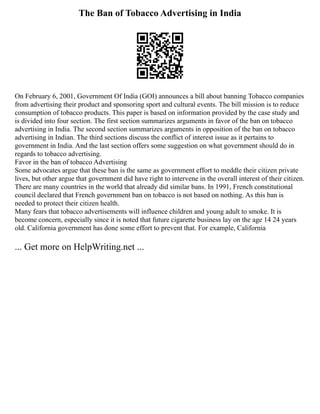 The Ban of Tobacco Advertising in India
On February 6, 2001, Government Of India (GOI) announces a bill about banning Tobacco companies
from advertising their product and sponsoring sport and cultural events. The bill mission is to reduce
consumption of tobacco products. This paper is based on information provided by the case study and
is divided into four section. The first section summarizes arguments in favor of the ban on tobacco
advertising in India. The second section summarizes arguments in opposition of the ban on tobacco
advertising in Indian. The third sections discuss the conflict of interest issue as it pertains to
government in India. And the last section offers some suggestion on what government should do in
regards to tobacco advertising.
Favor in the ban of tobacco Advertising
Some advocates argue that these ban is the same as government effort to meddle their citizen private
lives, but other argue that government did have right to intervene in the overall interest of their citizen.
There are many countries in the world that already did similar bans. In 1991, French constitutional
council declared that French government ban on tobacco is not based on nothing. As this ban is
needed to protect their citizen health.
Many fears that tobacco advertisements will influence children and young adult to smoke. It is
become concern, especially since it is noted that future cigarette business lay on the age 14 24 years
old. California government has done some effort to prevent that. For example, California
... Get more on HelpWriting.net ...
 