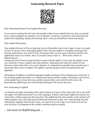 Sealcoating Research Paper
How Sealcoating Protects Your Asphalt Driveway
If you want to maintain the rich color and smooth surface of your asphalt driveway, then you should
have a sealcoat applied to it regularly over its lifespan. A sealcoat is a protective layer that keeps the
asphalt from degrading, fading, and cracking. Here s what you should know about sealcoating.
Why Asphalt Deteriorates
Your asphalt driveway will last a long time, but it will probably start to show signs of wear in a couple
of years if you don t have sealcoating applied. That s because asphalt is susecptble to damage from
freezing temperatures, rain, and UV rays. Oil and gas leaks can also cause a chemical reaction with
asphalt that causes it to weaken. Also, if you park a heavy truck or ... Show more content on
Helpwriting.net ...
It keeps gas and oil from coming into direct contact with the asphalt. It also seals the asphalt so rain
can t seep into it, freeze, expand, and create potholes. Sealcoating also keeps the surface of your
driveway a fresh, dark color so it is more attractive. It s important to remember that your driveway is
much more than a layer of asphalt. The asphalt is just the top part of bed of compacted dirt and
aggregate.
The purpose of asphalt is to bind the aggregate together and keep it from washing away in the rain. It
has an elastic quality that allows it to expand and contract with the weather. This places a lot of stress
on the asphalt layer of your driveway, and the sealcoat offers some relief from this stress. By
protecting the asphalt layer, the sealcoat helps prolong the life of your driveway.
How Sealcoating Is Applied
A contractor can apply sealcoating with a spray canister so it goes on like spray paint. He or she could
also apply it by hand and smooth it out with a squeegee. It doesn t take long to apply the sealcoat, but
it does take a while to prep your driveway first. The asphalt must be clean and dry so the sealcoat will
adhere properly. Also, all cracks must be filled and leveled out so they won t show through once the
sealcoating is applied. Once the job is done, you may have to wait a day or two before you can use
your driveway, it all depends on the weather conditions and how quickly
... Get more on HelpWriting.net ...
 