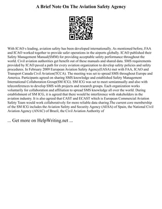 A Brief Note On The Aviation Safety Agency
With ICAO s leading, aviation safety has been developed internationally. As mentioned before, FAA
and ICAO worked together to provide safer operations in the airports globally. ICAO published their
Safety Management Manual(SMM) for providing acceptable safety performance throughout the
world. Civil aviation authorities get benefit out of these manuals and shared data. SMS requirements
provided by ICAO paved a path for every aviation organization to develop safety policies and safety
procedures. In February 2009 European Aviation Safety Agency(EASA) met with FAA, ICAO and
Transport Canada Civil Aviation(TCCA). The meeting was set to spread SMS throughout Europe and
America. Participants agreed on sharing SMS knowledge and established Safety Management
International Collaboration Group(SM ICG). SM ICG was set to meet semiannually and also with
teleconferences to develop SMS with projects and research groups. Each organization works
voluntarily for collaboration and affiliation to spread SMS knowledge all over the world. During
establishment of SM ICG, it is agreed that there would be interference with stakeholders in the
aviation industry. It is also agreed that CAST and ECAST which is European Commercial Aviation
Safety Team would work collaboratively for more reliable data sharing.The current core membership
of the SM ICG includes the Aviation Safety and Security Agency (AESA) of Spain, the National Civil
Aviation Agency (ANAC) of Brazil, the Civil Aviation Authority of
... Get more on HelpWriting.net ...
 