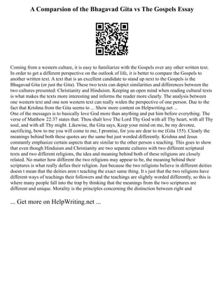 A Comparsion of the Bhagavad Gita vs The Gospels Essay
Coming from a western culture, it is easy to familiarize with the Gospels over any other written text.
In order to get a different perspective on the outlook of life, it is better to compare the Gospels to
another written text. A text that is an excellent candidate to stand up next to the Gospels is the
Bhagavad Gita (or just the Gita). These two texts can depict similarities and differences between the
two cultures presented: Christianity and Hinduism. Keeping an open mind when reading cultural texts
is what makes the texts more interesting and informs the reader more clearly. The analysis between
one western text and one non western text can really widen the perspective of one person. Due to the
fact that Krishna from the Gita seems to ... Show more content on Helpwriting.net ...
One of the messages is to basically love God more than anything and put him before everything. The
verse of Matthew 22:37 states that: Thou shalt love The Lord Thy God with all Thy heart, with all Thy
soul, and with all Thy might. Likewise, the Gita says, Keep your mind on me, be my devotee,
sacrificing, bow to me you will come to me, I promise, for you are dear to me (Gita 155). Clearly the
meanings behind both these quotes are the same but just worded differently. Krishna and Jesus
constantly emphasize certain aspects that are similar to the other person s teaching. This goes to show
that even though Hinduism and Christianity are two separate cultures with two different scriptural
texts and two different religions, the idea and meaning behind both of these religions are closely
related. No matter how different the two religions may appear to be, the meaning behind their
scriptures is what really defies their religion. Just because the two religions believe in different deities
doesn t mean that the deities aren t teaching the exact same thing. It s just that the two religions have
different ways of teachings their followers and the teachings are slightly worded differently, so this is
where many people fall into the trap by thinking that the meanings from the two scriptures are
different and unique. Morality is the principles concerning the distinction between right and
... Get more on HelpWriting.net ...
 