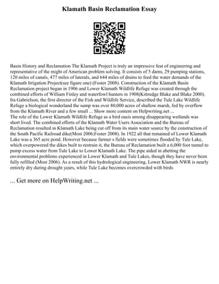 Klamath Basin Reclamation Essay
Basin History and Reclamation The Klamath Project is truly an impressive feat of engineering and
representative of the might of American problem solving. It consists of 5 dams, 29 pumping stations,
120 miles of canals, 477 miles of laterals, and 644 miles of drains to feed the water demands of the
Klamath Irrigation Project(see figure one) (Foster 2008). Construction of the Klamath Basin
Reclamation project began in 1906 and Lower Klamath Wildlife Refuge was created through the
combined efforts of William Finley and waterfowl hunters in 1908(Kittredge Blake and Blake 2000).
Ira Gabrielson, the first director of the Fish and Wildlife Service, described the Tule Lake Wildlife
Refuge a biological wonderland the sump was over 80,000 acres of shallow marsh, fed by overflow
from the Klamath River and a few small ... Show more content on Helpwriting.net ...
The role of the Lower Klamath Wildlife Refuge as a bird oasis among disappearing wetlands was
short lived. The combined efforts of the Klamath Water Users Association and the Bureau of
Reclamation resulted in Klamath Lake being cut off from its main water source by the construction of
the South Pacific Railroad dike(Most 2006;Foster 2008). In 1922 all that remained of Lower Klamath
Lake was a 365 acre pond. However because farmer s fields were sometimes flooded by Tule Lake,
which overpowered the dikes built to restrain it, the Bureau of Reclamation built a 6,000 foot tunnel to
pump excess water from Tule Lake to Lower Klamath Lake. The pipe aided in abetting the
environmental problems experienced in Lower Klamath and Tule Lakes, though they have never been
fully refilled (Most 2006). As a result of this hydrological engineering, Lower Klamath NWR is nearly
entirely dry during drought years, while Tule Lake becomes overcrowded with birds
... Get more on HelpWriting.net ...
 