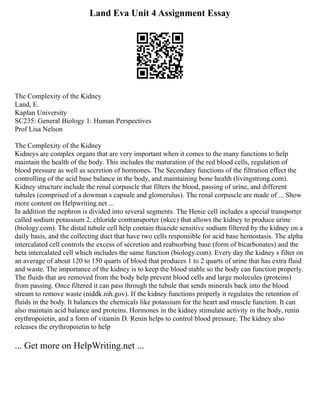 Land Eva Unit 4 Assignment Essay
The Complexity of the Kidney
Land, E.
Kaplan University
SC235: General Biology 1: Human Perspectives
Prof Lisa Nelson
The Complexity of the Kidney
Kidneys are complex organs that are very important when it comes to the many functions to help
maintain the health of the body. This includes the maturation of the red blood cells, regulation of
blood pressure as well as secretion of hormones. The Secondary functions of the filtration effect the
controlling of the acid base balance in the body, and maintaining bone health (livingstrong.com).
Kidney structure include the renal corpuscle that filters the blood, passing of urine, and different
tubules (comprised of a dowman s capsule and glomerulus). The renal corpuscle are made of ... Show
more content on Helpwriting.net ...
In addition the nephron is divided into several segments. The Henie cell includes a special transporter
called sodium potassium 2, chloride contransporter (nkcc) that allows the kidney to produce urine
(biology.com). The distal tubule cell help contain thiazide sensitive sodium filtered by the kidney on a
daily basis, and the collecting duct that have two cells responsible for acid base hemostasis. The alpha
intercalated cell controls the excess of secretion and reabsorbing base (form of bicarbonates) and the
beta intercalated cell which includes the same function (biology.com). Every day the kidney s filter on
an average of about 120 to 150 quarts of blood that produces 1 to 2 quarts of urine that has extra fluid
and waste. The importance of the kidney is to keep the blood stable so the body can function properly.
The fluids that are removed from the body help prevent blood cells and large molecules (proteins)
from passing. Once filtered it can pass through the tubule that sends minerals back into the blood
stream to remove waste (niddk.nih.gov). If the kidney functions properly it regulates the retention of
fluids in the body. It balances the chemicals like potassium for the heart and muscle function. It can
also maintain acid balance and proteins. Hormones in the kidney stimulate activity in the body, renin
erythropoietin, and a form of vitamin D. Renin helps to control blood pressure. The kidney also
releases the erythropoietin to help
... Get more on HelpWriting.net ...
 
