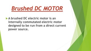 Brushed DC MOTOR
 A brushed DC electric motor is an
internally commutated electric motor
designed to be run from a direct current
power source.
 