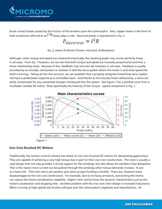 brush contact losses caused by the friction of the brushes upon the commutator. Also, copper losses in the form of
heat sometimes referred to as losses plays a role. Electrical power is represented in Eq. 2.
Eq. 2, where P=Electric Power, I=Current, R=Resistance
Although, when torque and speed are measured empirically, the resulting graph may not be perfectly linear
in all cases. From Eq. 1 however, we can see that both torque and speed are inversely proportional and that a
linear relationship exists. Because of this, feedback may not even be necessary in all cases. Feedback is usually
provided by an encoder, tachometer or resolver. It tells the servo system where the motor is and what speed the
shaft is turning. Taking all this into account, we can establish that a properly designed closed loop servo system
will have a predictable response to a controlled input. And thanks to this directly linear relationship, a servo can
easily compensate for any unwanted changes introduced into the system. See Figure 1 for a plotted curve from a
Faulhaber coreless DC motor. Note specifically the linearity of the torque – speed component in Fig. 1.
Iron Core Brushed DC Motors
Traditionally, the motion control industry has relied on iron core brushed DC motors for demanding applications.
They are capable of achieving a very high torque due in part to their iron core construction. The rotor is usually a
rigid design that not only provides a sturdy support for the windings, but also allows for excellent heat dissipation.
That is the reason more current can be pushed through the windings when torque demands increase. It acts
as a heat sink. Their low cost is yet another plus when project funding is limited. There are, however some
disadvantages to the iron core construction. For example, due to its heavy armature, overcoming the inertia
can reduce the motors acceleration capability. Higher rotor inertia limits the dynamic characteristics such as the
motor’s acceleration and stopping time. Another problem with the iron core rotor design is increased inductance.
When running at high speeds the brushes will pass over the commutator’s segments and imperfections. At
Figure 1
 