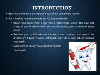 INTRODUCTION
• Brushing our teeth is an important part of our dental care routine.
• For a healthy mouth and smile the ADA recommends-
• Brush your teeth twice a day with a soft-bristled brush. The size and
shape of your brush should fit your mouth allowing you to reach all areas
easily.
• Replace your toothbrush every three or four months, or sooner if the
bristles are frayed. A worn toothbrush won’t do a good job of cleaning
your teeth.
• Make sure to use an ADA specified fluoride
toothpaste.
 