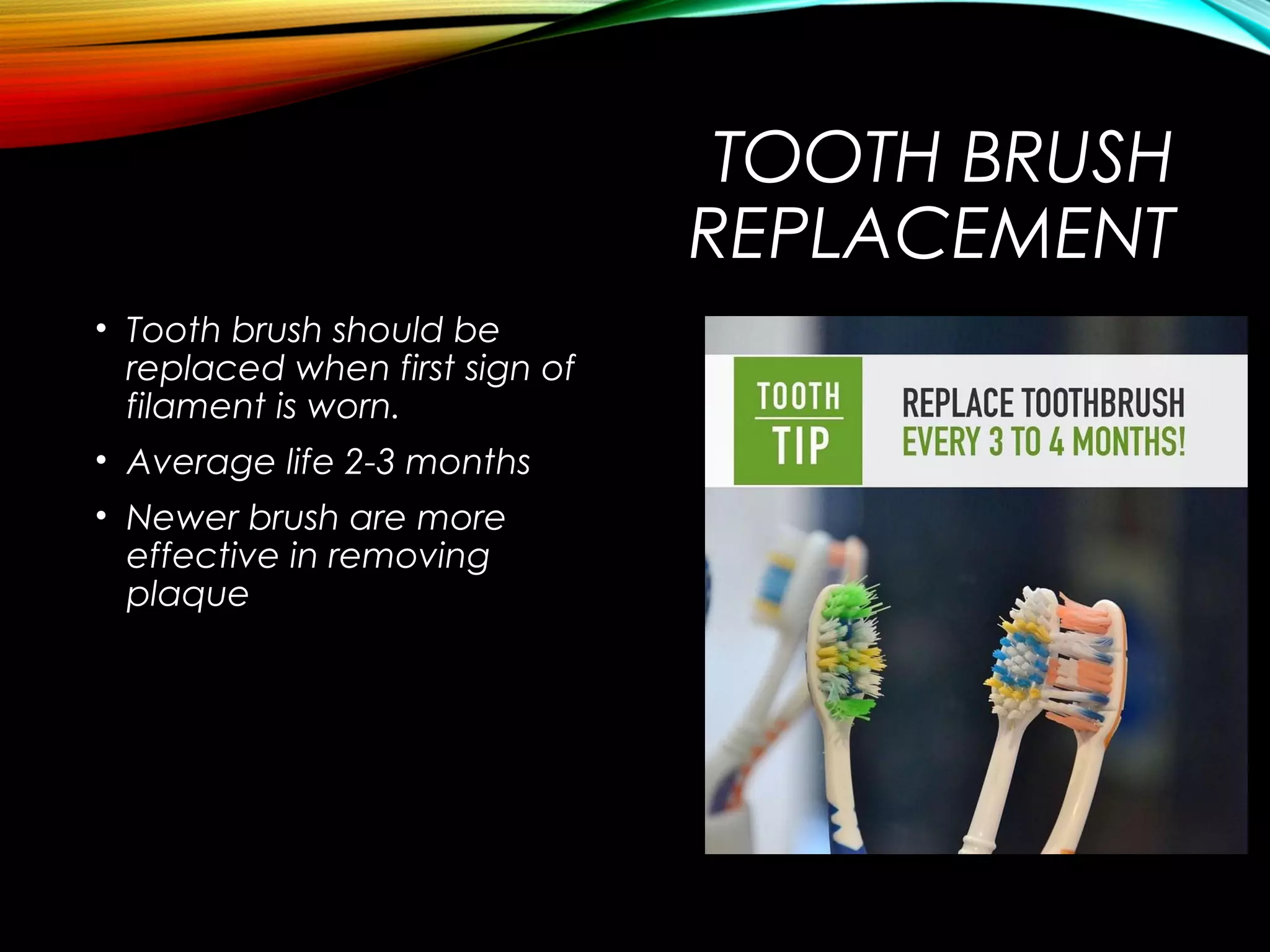 TOOTH BRUSH
REPLACEMENT
• Tooth brush should be
replaced when first sign of
filament is worn.
• Average life 2-3 months
• Newer brush are more
effective in removing
plaque
 