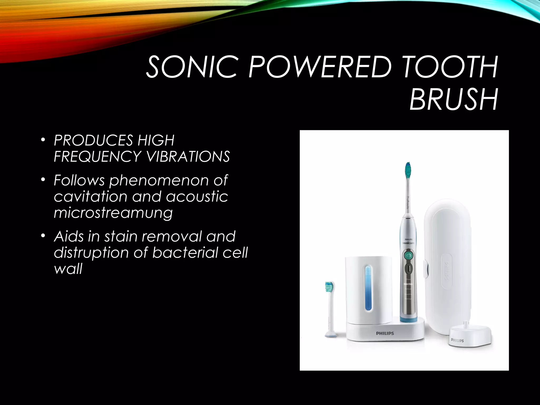 SONIC POWERED TOOTH
BRUSH
• PRODUCES HIGH
FREQUENCY VIBRATIONS
• Follows phenomenon of
cavitation and acoustic
microstreamung
• Aids in stain removal and
distruption of bacterial cell
wall
 