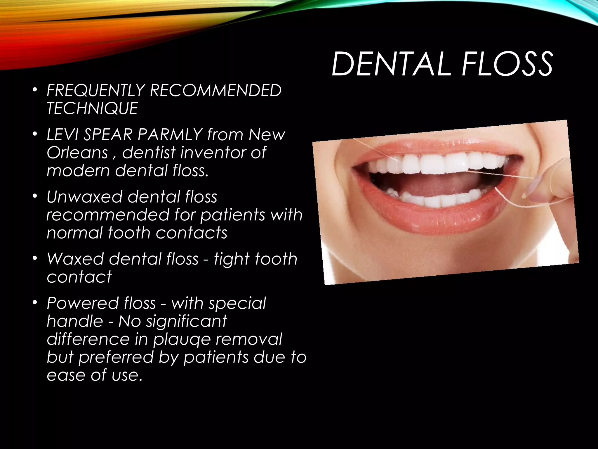 DENTAL FLOSS
• FREQUENTLY RECOMMENDED
TECHNIQUE
• LEVI SPEAR PARMLY from New
Orleans , dentist inventor of
modern dental floss.
• Unwaxed dental floss
recommended for patients with
normal tooth contacts
• Waxed dental floss - tight tooth
contact
• Powered floss - with special
handle - No significant
difference in plauqe removal
but preferred by patients due to
ease of use.
 