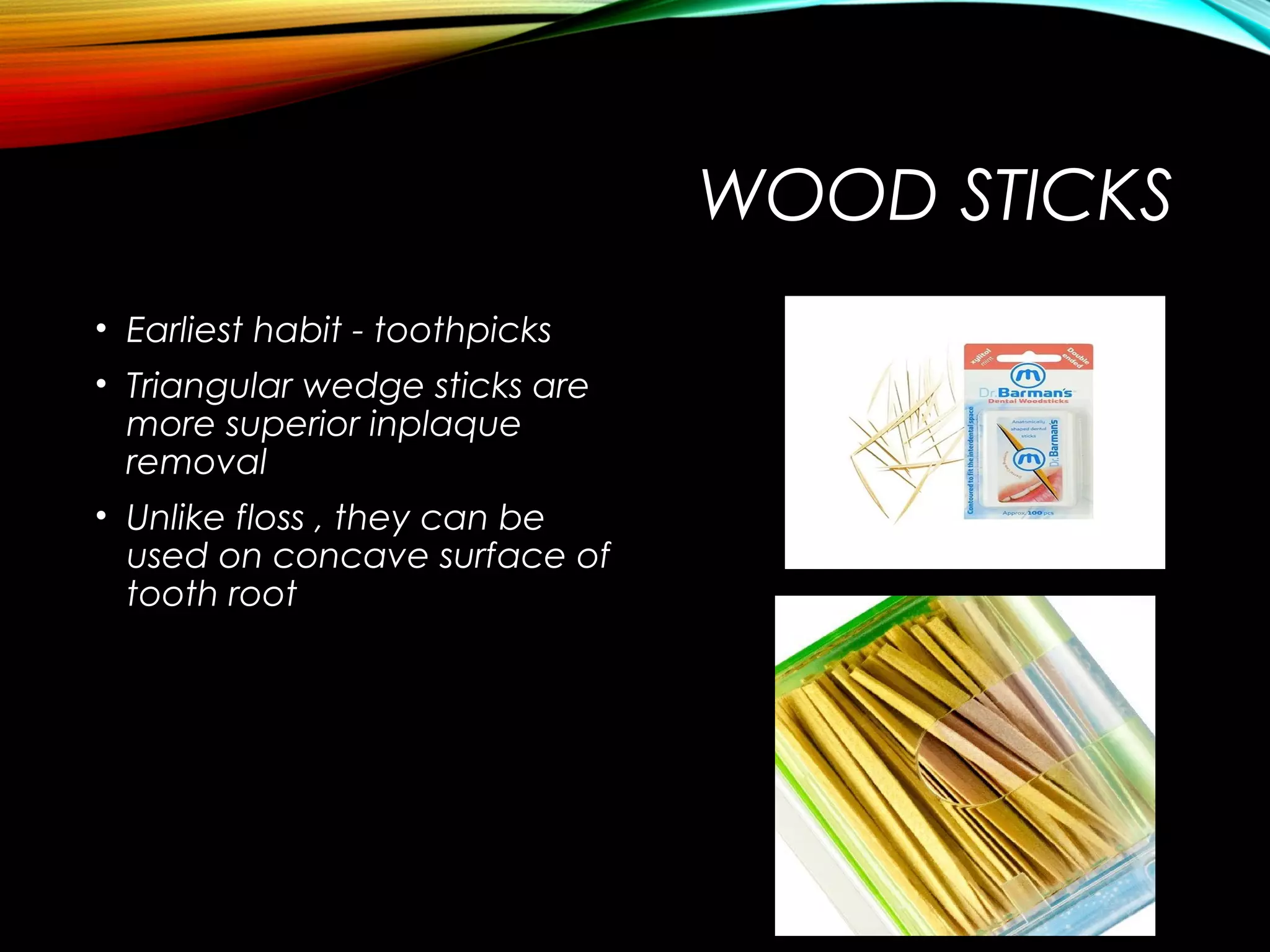 WOOD STICKS
• Earliest habit - toothpicks
• Triangular wedge sticks are
more superior inplaque
removal
• Unlike floss , they can be
used on concave surface of
tooth root
 
