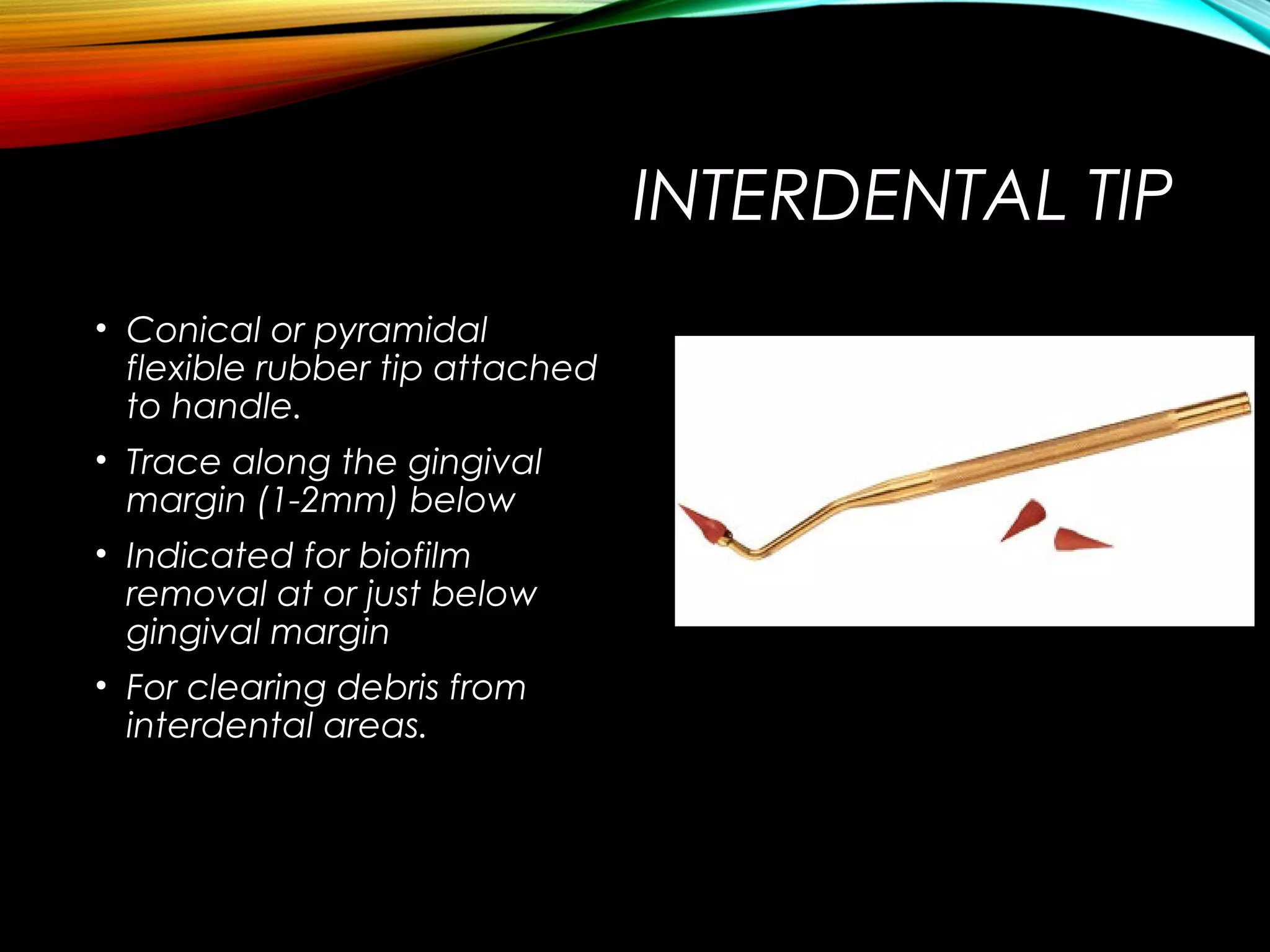 INTERDENTAL TIP
• Conical or pyramidal
flexible rubber tip attached
to handle.
• Trace along the gingival
margin (1-2mm) below
• Indicated for biofilm
removal at or just below
gingival margin
• For clearing debris from
interdental areas.
 