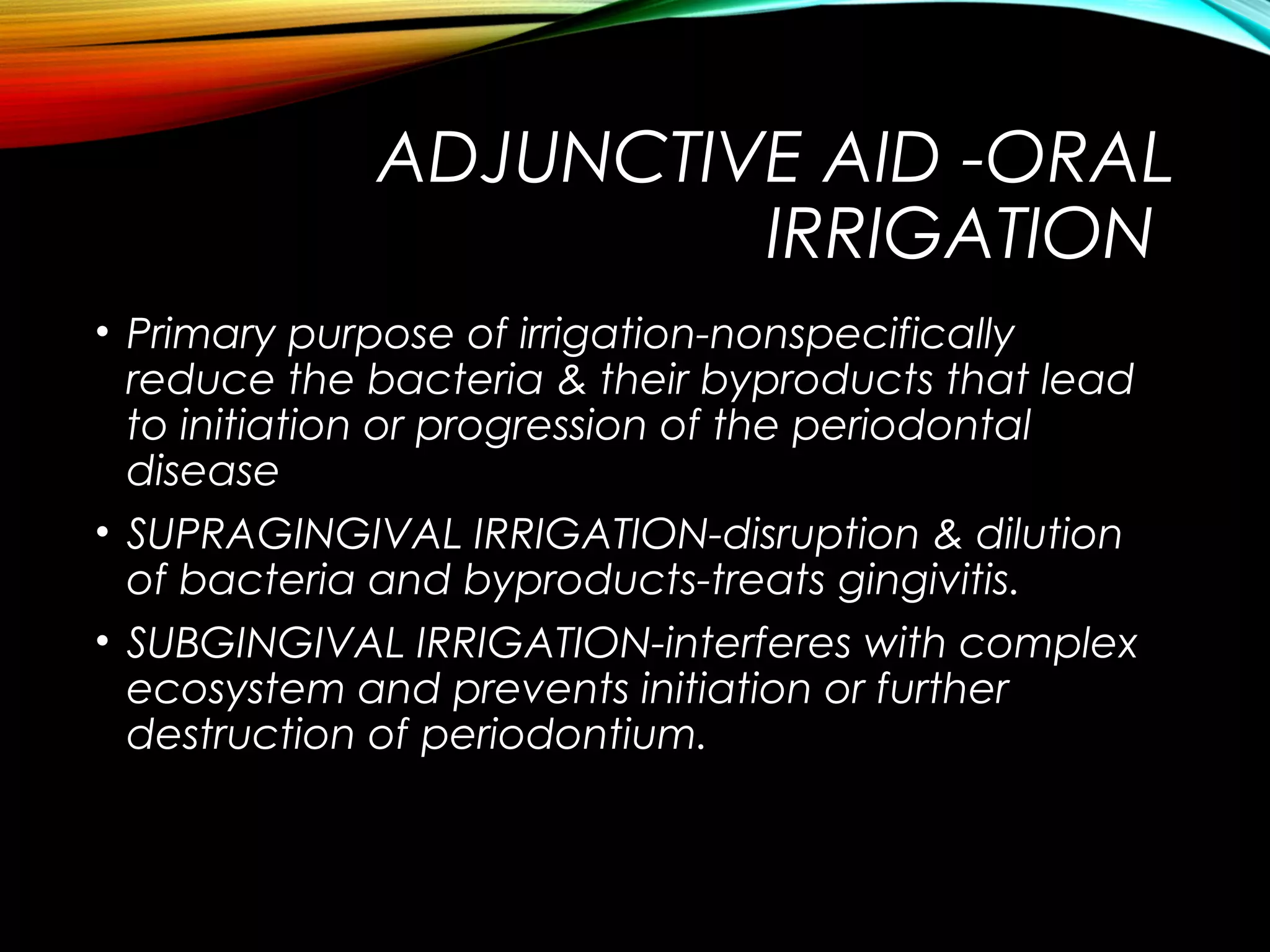 ADJUNCTIVE AID -ORAL
IRRIGATION
• Primary purpose of irrigation-nonspecifically
reduce the bacteria & their byproducts that lead
to initiation or progression of the periodontal
disease
• SUPRAGINGIVAL IRRIGATION-disruption & dilution
of bacteria and byproducts-treats gingivitis.
• SUBGINGIVAL IRRIGATION-interferes with complex
ecosystem and prevents initiation or further
destruction of periodontium.
 
