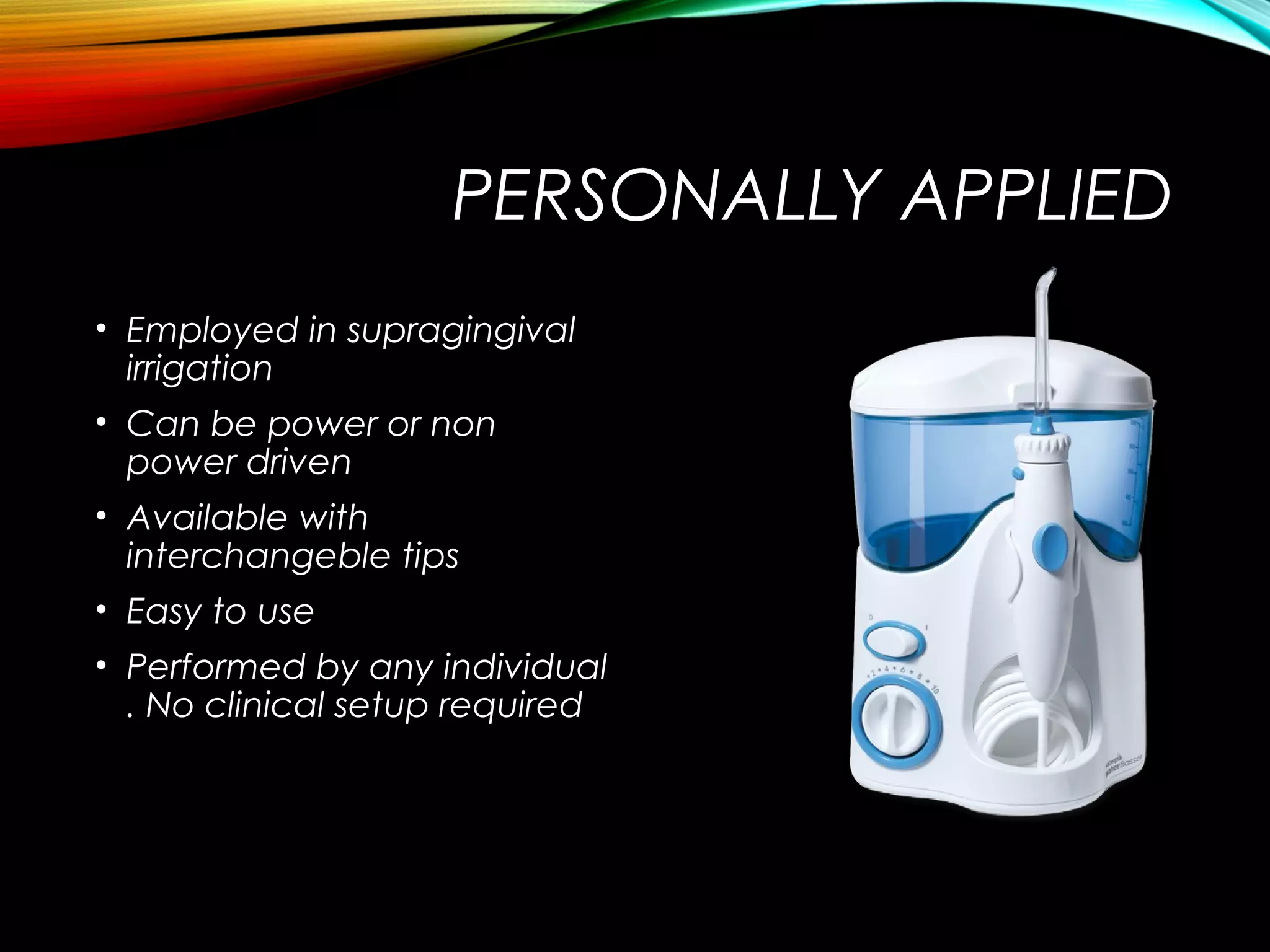 PERSONALLY APPLIED
• Employed in supragingival
irrigation
• Can be power or non
power driven
• Available with
interchangeble tips
• Easy to use
• Performed by any individual
. No clinical setup required
 