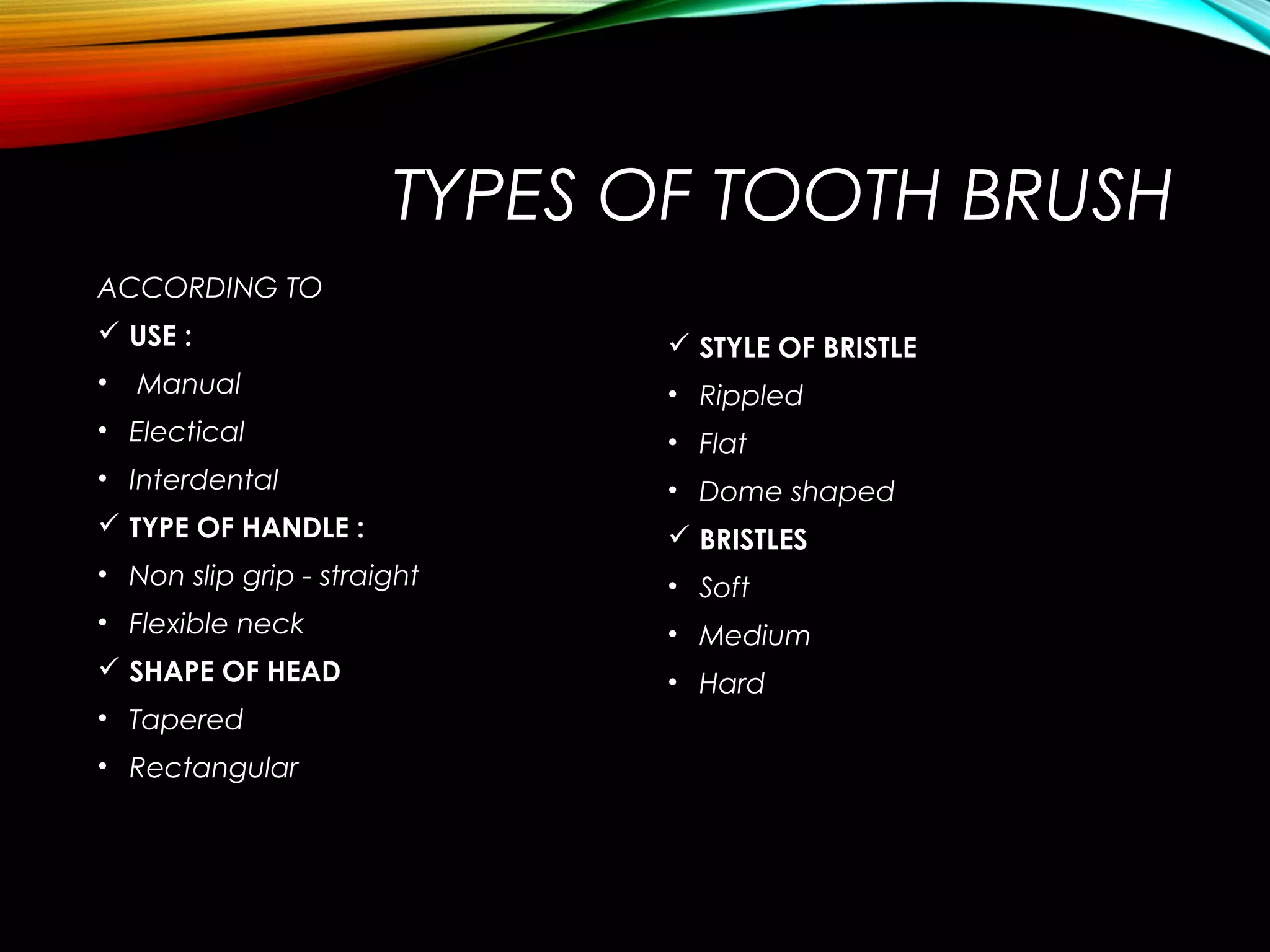 TYPES OF TOOTH BRUSH
ACCORDING TO
 USE :
• Manual
• Electical
• Interdental
 TYPE OF HANDLE :
• Non slip grip - straight
• Flexible neck
 SHAPE OF HEAD
• Tapered
• Rectangular
 STYLE OF BRISTLE
• Rippled
• Flat
• Dome shaped
 BRISTLES
• Soft
• Medium
• Hard
 