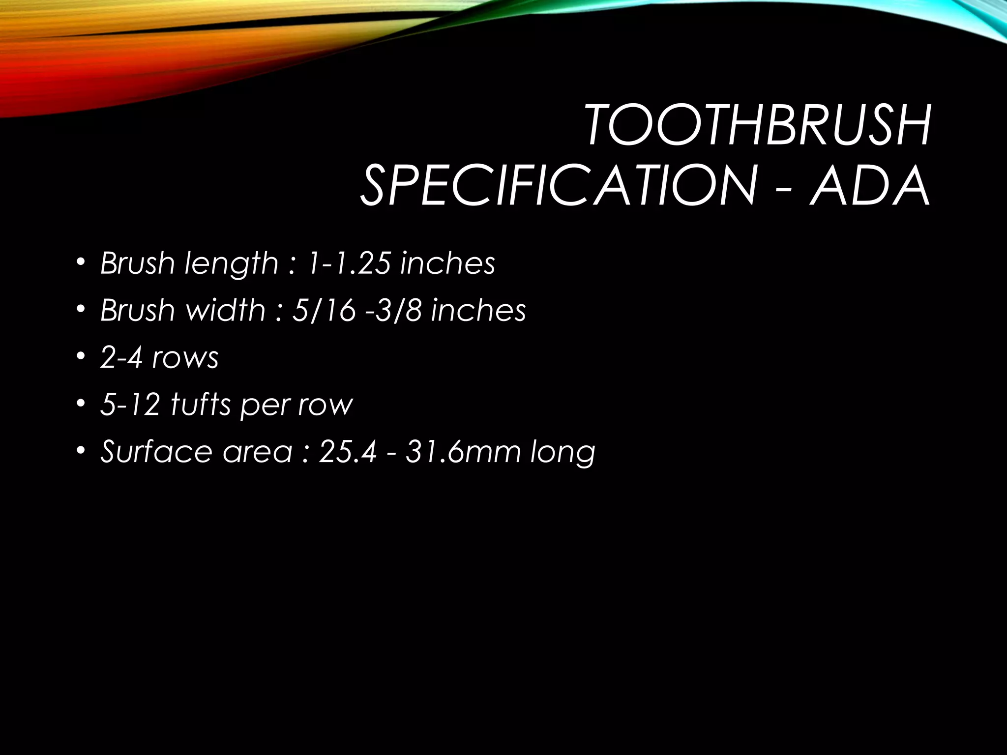 TOOTHBRUSH
SPECIFICATION - ADA
• Brush length : 1-1.25 inches
• Brush width : 5/16 -3/8 inches
• 2-4 rows
• 5-12 tufts per row
• Surface area : 25.4 - 31.6mm long
 