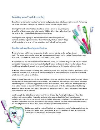 Brushing your Teeth Every Day
One of the most important parts of any person daily routine should be brushing their teeth. Performing
this action is habit for most people, and it is one that is absolutely necessary.
Brushing the teeth is the first line of defense when it comes to preventing any
kind of harmful developments in the mouth. Additionally, it also makes it so that
the smile of the individual looks better and feels better.
Brushing the teeth is going to make a difference due to the way that the
elements combine together to scour them. Obviously, the two primary things
which are going to be used in these situations are the brush and the paste.

Toothbrush and Toothpaste Choices
The brush makes a difference because the bristles remove buildup on the surface of each
tooth. The person provides the toque and pressure needed to get results, making the experience one
where the individual attended to their body based on their needs.
The toothpaste is the other important part of the equation. The secret to the paste actually lies with its
composition. Most commercial toothpaste has lightly abrasive elements mixed into its makeup. These
inedible abrasives lightly scour the surface of each tooth in time with the action of the bristles.
Therefore, when someone is brushing their teeth, they are in fact using their brush to gently scour each
tooth with a special solution meant to smooth and polish. It is the combination of these two elements
which makes this action so effective.
When someone finished up and then rinses and spits, they are removing the elements from their mouth,
leaving only the newly polished and clean feeling. The mint flavor and baking soda and other elements
in the toothpaste actually are supplemental to the main function, which is to scour. Most options have
mint added in order to make breath fresher and more pleasant, while the baking soda and whitening
agents are there to make the smile of the use more bright and lustrous. The combination of elements is
what makes the action effective.
Ideally, people should be brushing their teeth three times a day. Put simply, individuals should be
performing the action when they wake up, in the afternoon, and right before they go to sleep.
Performing this action that many times a day is the best way to get rid of buildup and eliminate harmful
elements before they have the chance to do any damage. Buildups naturally occur as a combination of
the naturel processes of the body as well as the dietary habits of the individual.
Building up a positive series of habits is going to be the most effective way to integrate
this process. While some many view it as an inconvenience, it does not have to be
anything but a normal part of the day for people.

 