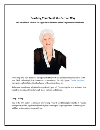 Brushing Your Teeth the Correct Way
This article will discuss the differences between dental implants and dentures.
For a long time now dentures have provided the best and perhaps only solution to tooth
loss. With technological advancements it is no longer the only option. Dental implants
have gotten a lot of attention lately and will continue to do so.
So how do you choose what the best option for you is? Comparing the pros and cons side
by side is the easiest way to weigh those options and choose.
Long Lasting
One of the first factors to consider is how long you will need the replacements. It you are
younger or middle aged then there is a good chance you’re going to need something that
will last as long as teeth normally do.
 